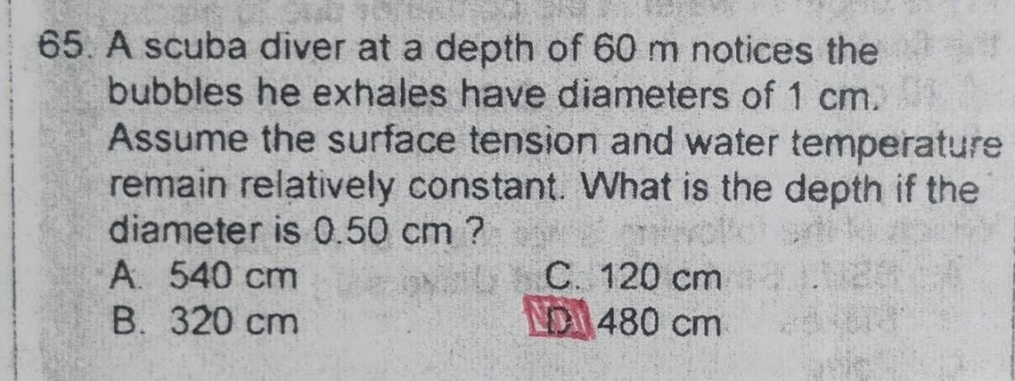 65. A scuba diver at a depth of 60 m notices the
bubbles he exhales have diameters of 1 cm.
Assume the surface tension and water temperature
remain relatively constant. What is the depth if the
diameter is 0.50 cm?
muvofc sett
C. 120 cm.
NO 480 cm
A. 540 cm
B. 320 cm