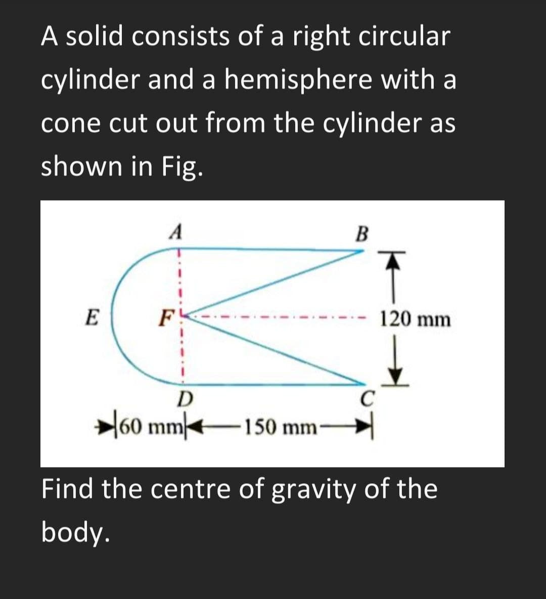 A solid consists of a right circular
cylinder and a hemisphere with a
cone cut out from the cylinder as
shown in Fig.
A
B
E
F
120 mm
D
C
l60 mm<
150 mm
Find the centre of gravity of the
body.
