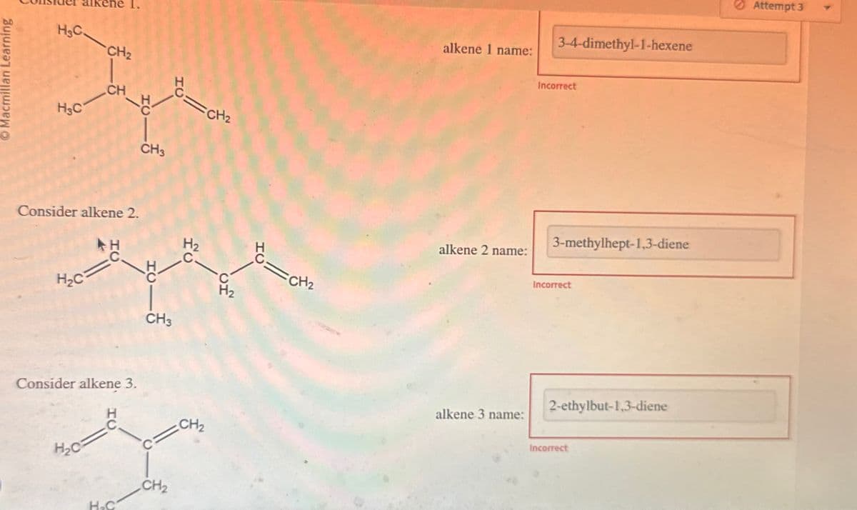 Macmillan Learning
H&C.
CH2
H&C
CH
HC
Consider alkene 2.
CH3
ΤΟ
=CH2
H2
H₂C
생
Consider alkene 3.
H₂C
H.C
CH3
CH2
=CH2
alkene 1 name:
3-4-dimethyl-1-hexene
Incorrect
alkene 2 name:
3-methylhept-1,3-diene
Incorrect
alkene 3 name:
CH2
2-ethylbut-1,3-diene
Incorrect
Attempt 3