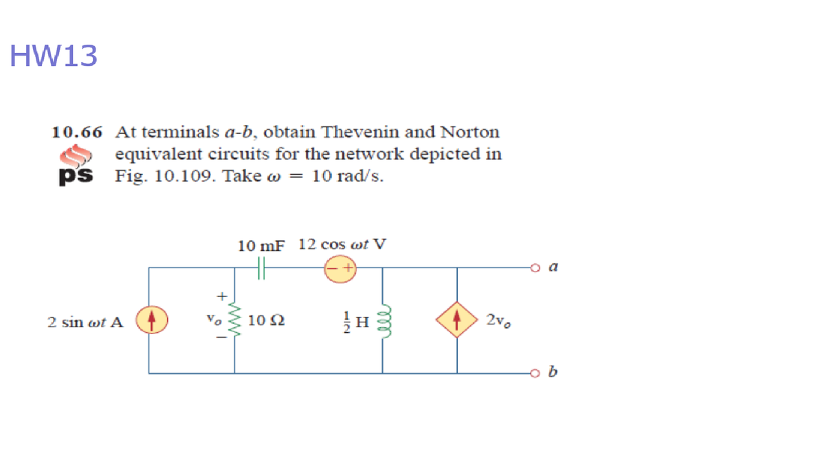 HW13
10.66 At terminals a-b, obtain Thevenin and Norton
equivalent circuits for the network depicted in
ps Fig. 10.109. Take w = 10 rad/s.
10 mF 12 cos wt V
2vo
10 2
2 sin wt A
ww
ll
