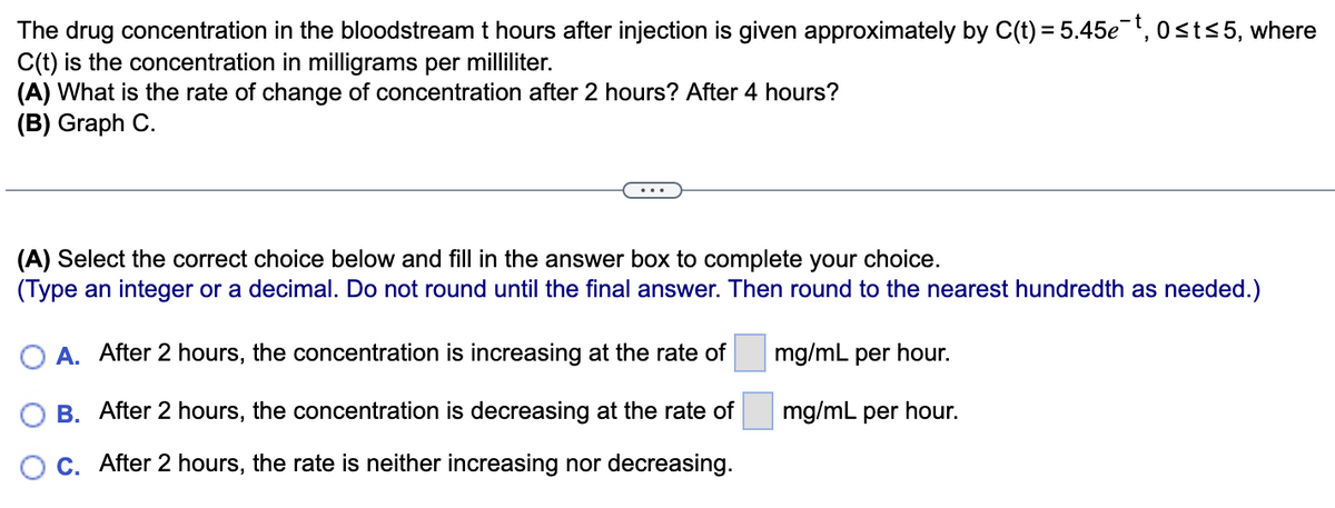 The drug concentration in the bloodstream t hours after injection is given approximately by C(t) = 5.45e¯¯t, 0≤t≤5, where
C(t) is the concentration in milligrams per milliliter.
(A) What is the rate of change of concentration after 2 hours? After 4 hours?
(B) Graph C.
(A) Select the correct choice below and fill in the answer box to complete your choice.
(Type an integer or a decimal. Do not round until the final answer. Then round to the nearest hundredth as needed.)
mg/mL per hour.
mg/mL per hour.
O A. After 2 hours, the concentration is increasing at the rate of
B.
After 2 hours, the concentration is decreasing at the rate of
C. After 2 hours, the rate is neither increasing nor decreasing.