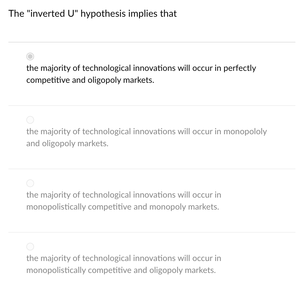 The "inverted U" hypothesis implies that
the majority of technological innovations will occur in perfectly
competitive and oligopoly markets.
the majority of technological innovations will occur in monopololy
and oligopoly markets.
the majority of technological innovations will occur in
monopolistically competitive and monopoly markets.
the majority of technological innovations will occur in
monopolistically competitive and oligopoly markets.