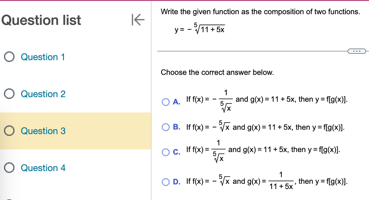 Question list
O Question 1
O Question 2
O Question 3
O Question 4
K
Write the given function as the composition of two functions.
y = -√11+5x
Choose the correct answer below.
A. If f(x) =
1
5√x
O c. If f(x) = -
5
B. If f(x) = -√√x and g(x) = 11 + 5x, then y = f[g(x)].
1
and g(x) = 11 + 5x, then y = f[g(x)].
5√x
and g(x) = 11+5x, then y = f[g(x)].
5
D. If f(x) = -√√x and g(x) =
1
11+5x
"
then y = f[g(x)].