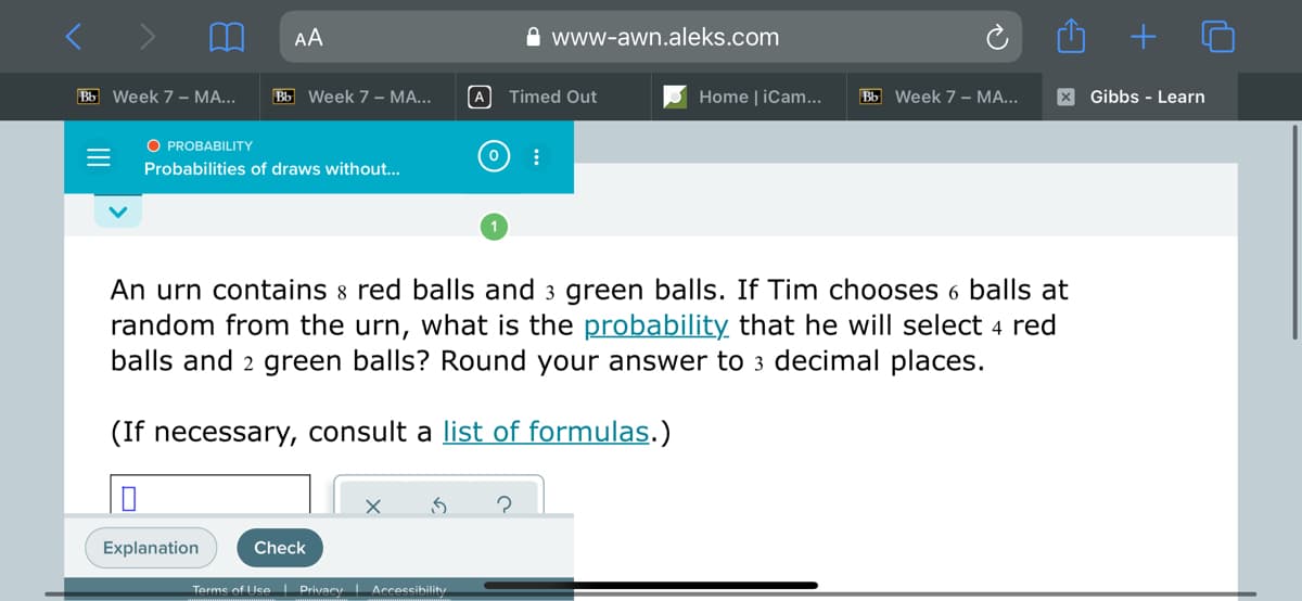 AA
A www-awn.aleks.com
Bb Week 7 – MA...
Bb Week 7 – MA...
A Timed Out
Home | iCam..
Bb Week 7 – MA...
X Gibbs - Learn
O PROBABILITY
Probabilities of draws without...
An urn contains 8 red balls and 3 green balls. If Tim chooses 6 balls at
random from the urn, what is the probability that he will select 4 red
balls and 2 green balls? Round your answer to 3 decimal places.
(If necessary, consult a list of formulas.)
Explanation
Check
Terms of Use I Privacy Accessibility
II
