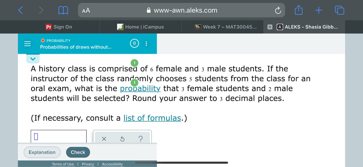 AA
A www-awn.aleks.com
Pf Sign On
Home | iCampus
Bb Week 7 - MAT30045...
A ALEKS - Shasia Gibb...
O PROBABILITY
Probabilities of draws without...
A history class is comprisea of 6 female and 3 male students. If the
instructor of the class randamly chooses 5 students from the class for an
oral exam, what is the propability that 3 female students and 2 male
students will be selected? Round your answer to 3 decimal places.
(If necessary, consult a list of formulas.)
Explanation
Check
Terms of Use| Privacy | Accessibility
