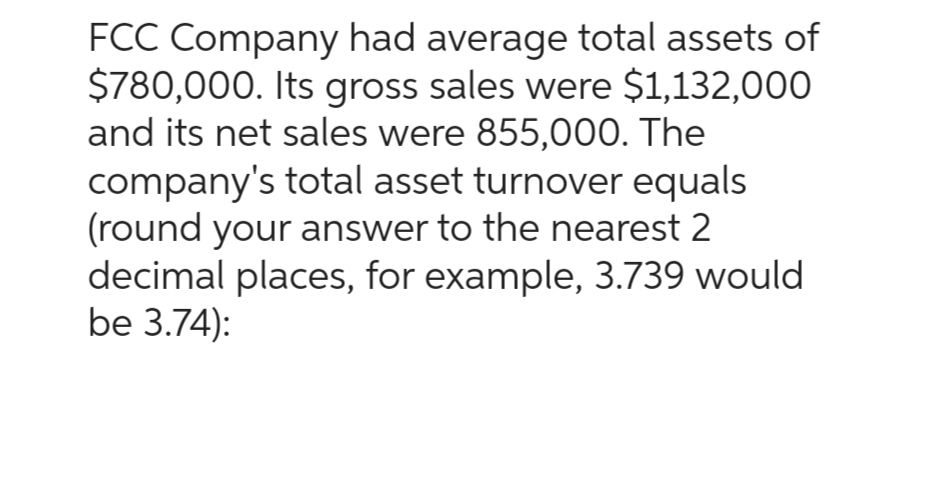 FCC Company had average total assets of
$780,000. Its gross sales were $1,132,000
and its net sales were 855,000. The
company's total asset turnover equals
(round your answer to the nearest 2
decimal places, for example, 3.739 would
be 3.74):
