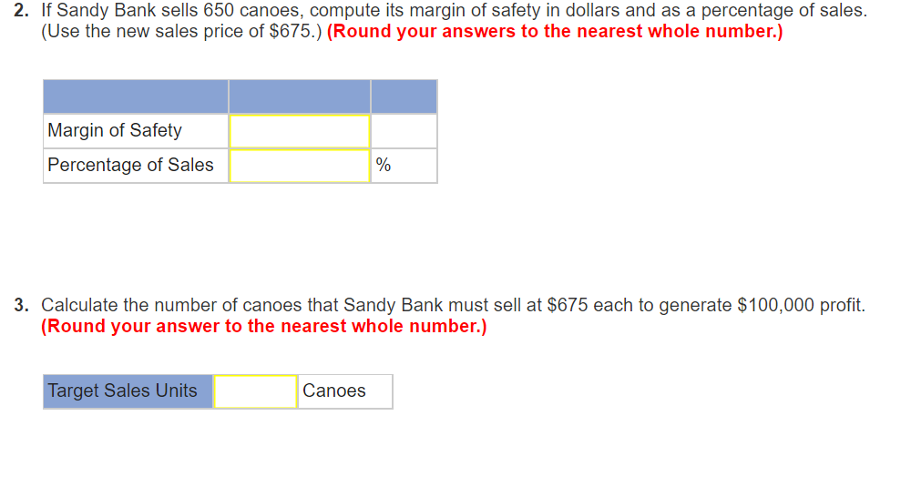 2. If Sandy Bank sells 650 canoes, compute its margin of safety in dollars and as a percentage of sales.
(Use the new sales price of $675.) (Round your answers to the nearest whole number.)
Margin of Safety
Percentage of Sales
3. Calculate the number of canoes that Sandy Bank must sell at $675 each to generate $100,000 profit.
(Round your answer to the nearest whole number.)
Target Sales Units
%
Canoes