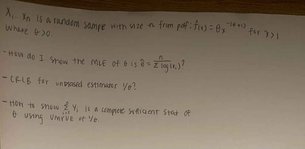 X... Xn is a random sample with size it from pdf: fix) = 0x
Where >0.
- How do I show the MLE of & is ê= z log (x;)?
-CRLB for unbiased estimator yo?
-How to show & Y is a complete sufficient stat of
Ө
using Umrve of 0.
-10+1)
for >1