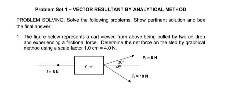 Problem Set 1- VECTOR RESULTANT BY ANALYTICAL METHOD
PROBLEM SOLVING: Solve the following problems. Show pertinent solution and box
the final answer.
1. The figure below represents a cart viewed from above being pulled by two children
and experiencing a frictional force. Determine the net force on the sled by graphical
method using a scale factor 1.0 cm = 4.0 N.
F, = 8 N
30
"45
Cart
f = 6 N
F, = 10 N
