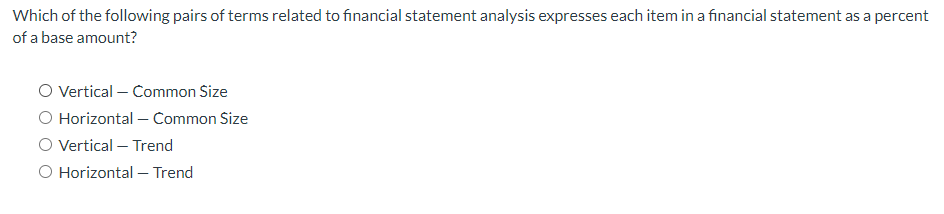 Which of the following pairs of terms related to financial statement analysis expresses each item in a financial statement as a percent
of a base amount?
O Vertical - Common Size
O Horizontal - Common Size
O Vertical - Trend
O Horizontal - Trend