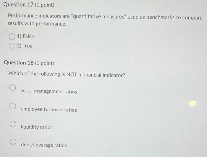 Question 17 (1 point)
Performance indicators are "quantitative measures" used as benchmarks to compare
results with performance.
1) False
2) True
Question 18 (1 point)
Which of the following is NOT a financial indicator?
asset-management ratios
employee turnover ratios
liquidity ratios
debt/coverage ratios