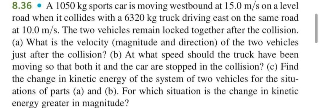 8.36 • A 1050 kg sports car is moving westbound at 15.0 m/s on a level
road when it collides with a 6320 kg truck driving east on the same road
at 10.0 m/s. The two vehicles remain locked together after the collision.
(a) What is the velocity (magnitude and direction) of the two vehicles
just after the collision? (b) At what speed should the truck have been
moving so that both it and the car are stopped in the collision? (c) Find
the change in kinetic energy of the system of two vehicles for the situ-
ations of parts (a) and (b). For which situation is the change in kinetic
energy greater in magnitude?
