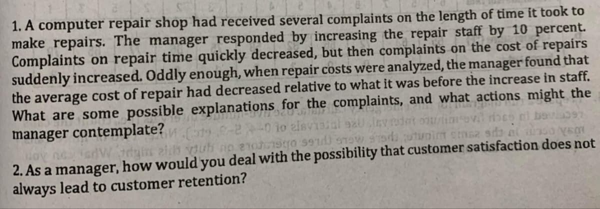 1. A computer repair shop had received several complaints on the length of time it took to
make repairs. The manager responded by increasing the repair staff by 10 percent.
Complaints on repair time quickly decreased, but then complaints on the cost of repairs
suddenly increased. Oddly enough, when repair costs were analyzed, the manager found that
the average cost of repair had decreased relative to what it was before the increase in staff.
What are some possible explanations for
manager contemplate?
the complaints, and what actions might the
397
loy no
2. As a manager, how would you deal with the possibility that customer satisfaction does not
always lead to customer retention?
edgit zih ou
