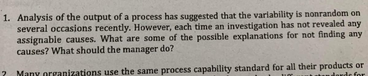 1. Analysis of the output of a process has suggested that the variability is nonrandom on
several occasions recently. However, each time an investigation has not revealed any
assignable causes. What are some of the possible explanations for not finding any
causes? What should the manager do?
Many organizations use the same process capability standard for all their products or
andards for
2
