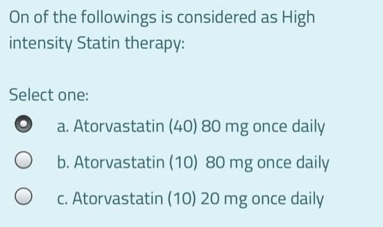 On of the followings is considered as High
intensity Statin therapy:
Select one:
a. Atorvastatin (40) 80 mg once daily
b. Atorvastatin (10) 80 mg once daily
C. Atorvastatin (10) 20 mg once daily
