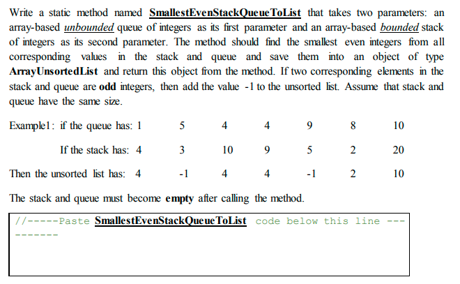 Write a static method named SmallestEvenStackQueueToList that takes two parameters: an
array-based unbounded queue of integers as its first parameter and an array-based bounded stack
of integers as its second parameter. The method should find the smallest even integers from all
corresponding values in the stack and queue and save them into an object of type
ArrayUnsortedList and return this object from the method. If two corresponding elkments in the
stack and queue are odd integers, then add the value -1 to the unsorted list. Assume that stack and
queue have the same size.
Examplel: if the queue has: 1
5
4
4
9
8
10
If the stack has: 4
3
10
9
5
20
Then the unsorted list has: 4
-1
4
4
-1
10
The stack and queue must become empty after calling the method.
//-----Paste SmallestEvenStackQueueToList code below this line
2.
