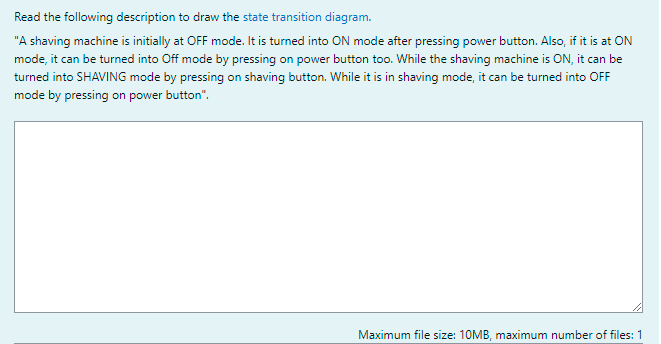 Read the following description to draw the state transition diagram.
"A shaving machine is initially at OFF mode. It is turned into ON mode after pressing power button. Also, if it is at ON
mode, it can be turned into Off mode by pressing on power button too. While the shaving machine is ON, it can be
turned into SHAVING mode by pressing on shaving button. While it is in shaving mode, it can be turned into OFF
mode by pressing on power button".
Maximum file size: 10MB, maximum number of files: 1
