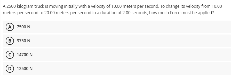 A 2500 kilogram truck is moving initially with a velocity of 10.00 meters per second. To change its velocity from 10.00
meters per second to 20.00 meters per second in a duration of 2.00 seconds, how much Force must be applied?
(A) 7500 N
(B) 3750 N
14700 N
(D) 12500 N