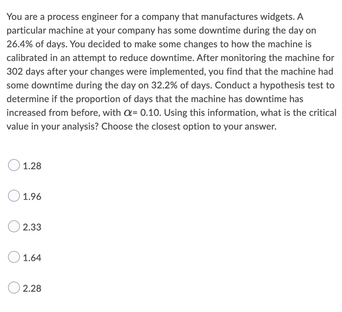 You are a process engineer for a company that manufactures widgets. A
particular machine at your company has some downtime during the day on
26.4% of days. You decided to make some changes to how the machine is
calibrated in an attempt to reduce downtime. After monitoring the machine for
302 days after your changes were implemented, you find that the machine had
some downtime during the day on 32.2% of days. Conduct a hypothesis test to
determine if the proportion of days that the machine has downtime has
increased from before, with a= 0.10. Using this information, what is the critical
value in your analysis? Choose the closest option to your answer.
1.28
1.96
2.33
1.64
2.28