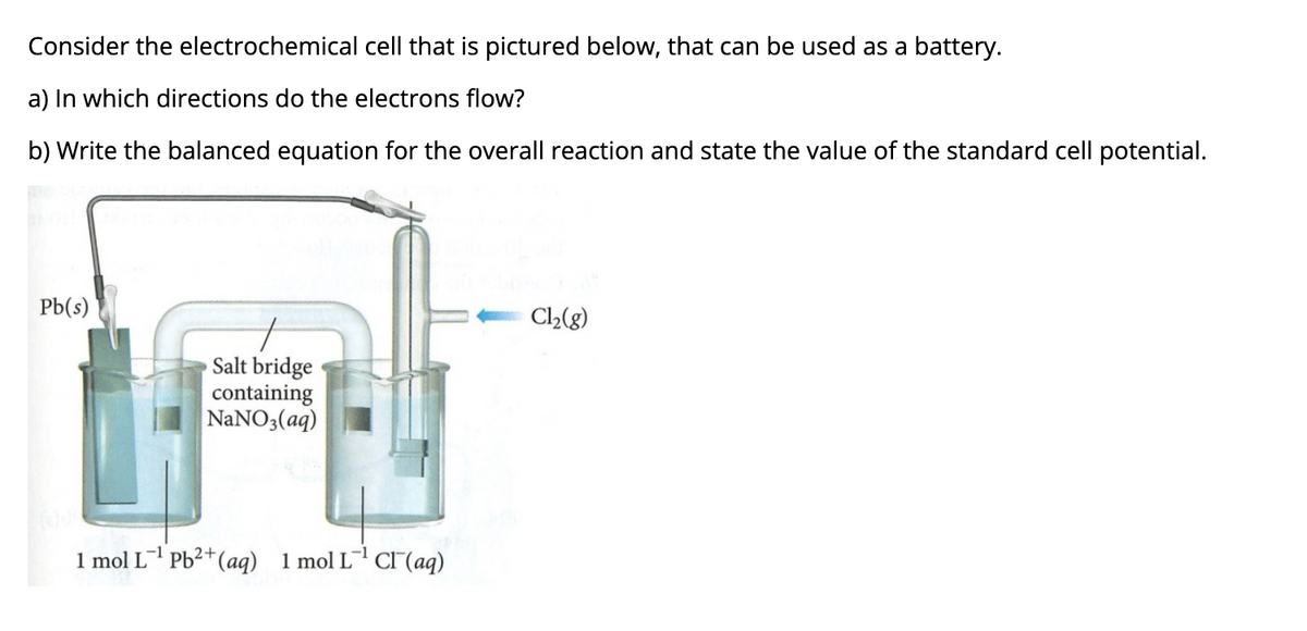 Consider the electrochemical cell that is pictured below, that can be used as a battery.
a) In which directions do the electrons flow?
b) Write the balanced equation for the overall reaction and state the value of the standard cell potential.
Pb(s)
C2(g)
Salt bridge
containing
NaNO3(aq)
1 mol L Pb2+(aq) 1 mol L CI(aq)
