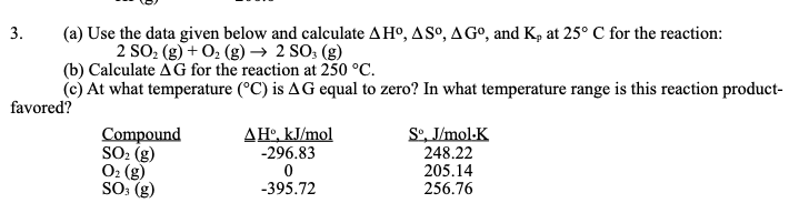 3.
(a) Use the data given below and calculate AHº, ASº, AGº, and K, at 25° C for the reaction:
2 SO, (g) + 02 (g) → 2 SO; (g)
(b) Calculate AG for the reaction at 250 °C.
(c) At what temperature (°C) is AG equal to zero? In what temperature range is this reaction product-
favored?
Sº, J/mol-K
Compound
SO: (g)
O2 (g)
SO: (g)
ΔΗkImol
-296.83
248.22
205.14
256.76
-395.72
