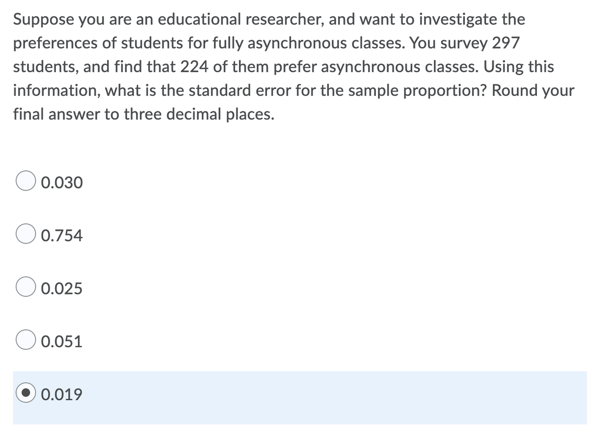 Suppose you are an educational researcher, and want to investigate the
preferences of students for fully asynchronous classes. You survey 297
students, and find that 224 of them prefer asynchronous classes. Using this
information, what is the standard error for the sample proportion? Round your
final answer to three decimal places.
0.030
0.754
0.025
0.051
0.019