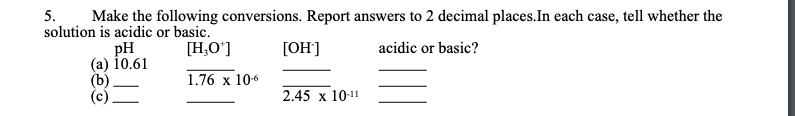 5.
solution is acidic or basic.
Make the following conversions. Report answers to 2 decimal places.In each case, tell whether the
pH
10.61
[H,O']
[ОН]
acidic or basic?
(b)
1.76 x 106
2.45 x 10-11
