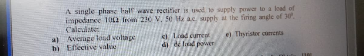 A single phase half wave rectifier is used to supply power to a load of
impedance 102 from 230 V, 50 Hz ac. supply at the firing angle of 30°.
Calculate:
a) Average load voltage
b) Effective value
e) Thyristor currents
c) Load current.
d) de load power
101
