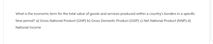 What is the economic term for the total value of goods and services produced within a country's borders in a specific
time period? a) Gross National Product (GNP) b) Gross Domestic Product (GDP) c) Net National Product (NNP) d)
National Income