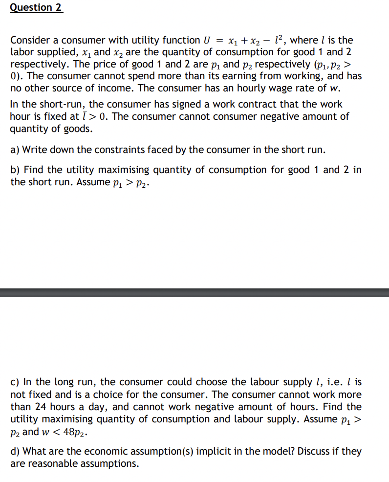 Question 2
-
Consider a consumer with utility function U = x1 + x2 12, where is the
labor supplied, x₁ and x2 are the quantity of consumption for good 1 and 2
respectively. The price of good 1 and 2 are p₁ and p2 respectively (P1, P2 >
0). The consumer cannot spend more than its earning from working, and has
no other source of income. The consumer has an hourly wage rate of w.
In the short-run, the consumer has signed a work contract that the work
hour is fixed at ī> 0. The consumer cannot consumer negative amount of
quantity of goods.
a) Write down the constraints faced by the consumer in the short run.
b) Find the utility maximising quantity of consumption for good 1 and 2 in
the short run. Assume p₁ > P₂•
c) In the long run, the consumer could choose the labour supply 1, i.e. I is
not fixed and is a choice for the consumer. The consumer cannot work more
than 24 hours a day, and cannot work negative amount of hours. Find the
utility maximising quantity of consumption and labour supply. Assume p₁ >
P2 and w< 48p2.
d) What are the economic assumption(s) implicit in the model? Discuss if they
are reasonable assumptions.