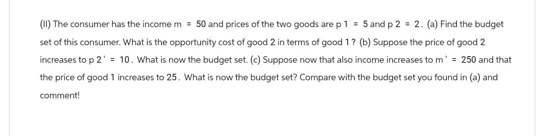 (II) The consumer has the income m = 50 and prices of the two goods are p 1 = 5 and p2 = 2. (a) Find the budget
set of this consumer. What is the opportunity cost of good 2 in terms of good 1? (b) Suppose the price of good 2
increases to p 2' = 10. What is now the budget set. (c) Suppose now that also income increases to m = 250 and that
the price of good 1 increases to 25. What is now the budget set? Compare with the budget set you found in (a) and
comment!