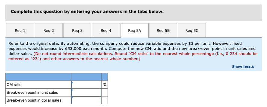 Complete this question by entering your answers in the tabs below.
Req 1
Req 2
Req 3
CM ratio
Break-even point in unit sales
Break-even point in dollar sales
Req 4
Req 5A
%
Req 5B
Refer to the original data. By automating, the company could reduce variable expenses by $3 per unit. However, fixed
expenses would increase by $53,000 each month. Compute the new CM ratio and the new break-even point in unit sales and
dollar sales. (Do not round intermediate calculations. Round "CM ratio" to the nearest whole percentage (i.e., 0.234 should be
entered as "23") and other answers to the nearest whole number.)
Req 5C
Show less