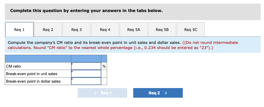 Complete this question by entering your answers in the tabs below.
Req 1
Req 2
Req 3
CM ratio
Break-even point in unit sales
Break-even point in dollar sales
Req 4
%
Req 5A
Compute the company's CM ratio and its break-even point in unit sales and dollar sales. ((Do not round intermediate
calculations. Round "CM ratio" to the nearest whole percentage (i.e., 0.234 should be entered as "23").)
< Req 1
Req 5B
Req 5C
Req 2 >