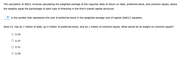 The calculation of WACC involves calculating the weighted average of the required rates of return on debt, preferred stock, and common equity, where
the weights equal the percentage of each type of financing in the firm's overall capital structure.
is the symbol that represents the cost of preferred stock in the weighted average cost of capital (WACC) equation.
Wyle Co. has $2.7 million of debt, $2.5 million of preferred stock, and $2.1 million of common equity. What would be its weight on common equity?
0.34
O 0.37
O 0.31
O 0.29