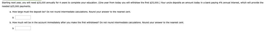 Starting next year, you will need $25,000 annually for 4 years to complete your education. (One year from today you will withdraw the first $25,000.) Your uncle deposits an amount today in a bank paying 4% annual Interest, which will provide the
needed $25,000 payments.
a. How large must the deposit be? Do not round Intermediate calculations. Round your answer to the nearest cent.
$
b. How much will be in the account immediately after you make the first withdrawal? Do not round intermediate calculations. Round your answer to the nearest cent.
$