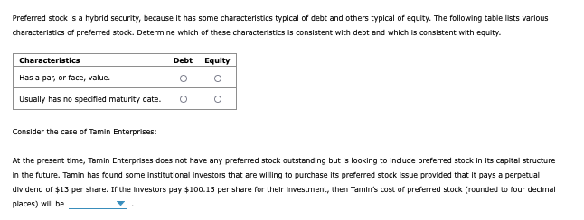 Preferred stock is a hybrid security, because it has some characteristics typical of debt and others typical of equity. The following table lists various
characteristics of preferred stock. Determine which of these characteristics is consistent with debt and which is consistent with equity.
Characteristics
Has a par, or face, value.
Usually has no specified maturity date.
Consider the case of Tamin Enterprises:
Debt
Equity
°
At the present time, Tamin Enterprises does not have any preferred stock outstanding but is looking to include preferred stock in its capital structure
in the future. Tamin has found some institutional investors that are willing to purchase its preferred stock issue provided that it pays a perpetual
dividend of $13 per share. If the investors pay $100.15 per share for their investment, then Tamin's cost of preferred stock (rounded to four decimal
places) will be