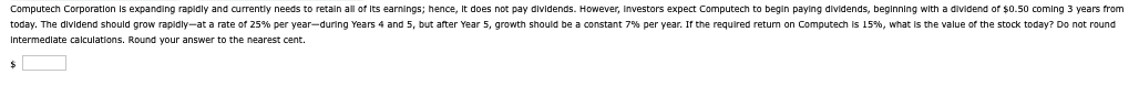 Computech Corporation is expanding rapidly and currently needs to retain all of its earnings; hence, it does not pay dividends. However, investors expect Computech to begin paying dividends, beginning with a dividend of $0.50 coming 3 years from
today. The dividend should grow rapidly-at a rate of 25% per year-during Years 4 and 5, but after Year 5, growth should be a constant 7% per year. If the required return on Computech is 15%, what is the value of the stock today? Do not round
Intermediate calculations. Round your answer to the nearest cent.
$