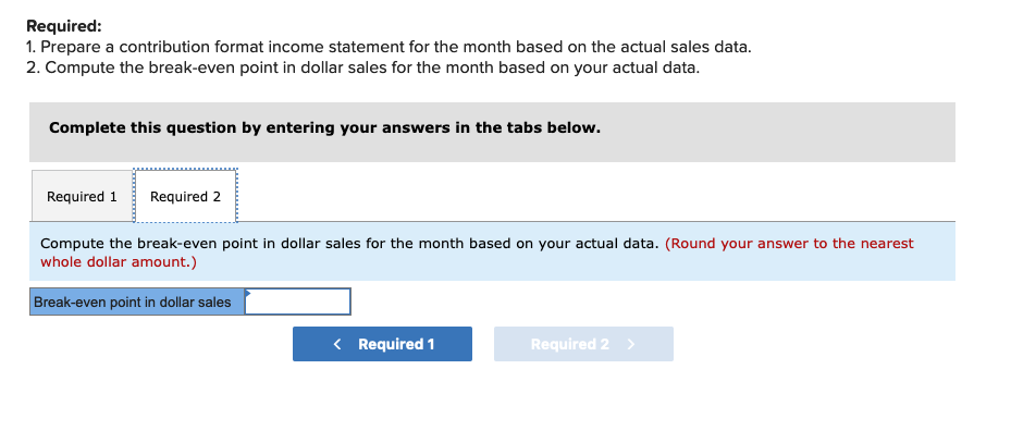 Required:
1. Prepare a contribution format income statement for the month based on the actual sales data.
2. Compute the break-even point in dollar sales for the month based on your actual data.
Complete this question by entering your answers in the tabs below.
Required 1 Required 2
Compute the break-even point in dollar sales for the month based on your actual data. (Round your answer to the nearest
whole dollar amount.)
Break-even point in dollar sales
< Required 1
Required 2 >