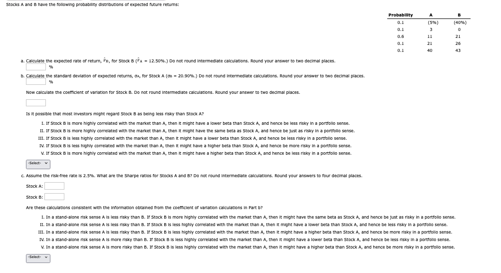 Stocks A and B have the following probability distributions of expected future returns:
a. Calculate the expected rate of return, B, for Stock B (A = 12.50%.) Do not round intermediate calculations. Round your answer to two decimal places.
%
b. Calculate the standard deviation of expected returns, GA, for Stock A (σ = 20.90%.) Do not round intermediate calculations. Round your answer to two decimal places.
%
Now calculate the coefficient of variation for Stock B. Do not round intermediate calculations. Round your answer to two decimal places.
Is it possible that most investors might regard Stock B as being less risky than Stock A?
I. If Stock B is more highly correlated with the market than A, then it might have a lower beta than Stock A, and hence be less risky in a portfolio sense.
II. If Stock B is more highly correlated with the market than A, then it might have the same beta as Stock A, and hence be just as risky in a portfolio sense.
III. If Stock B is less highly correlated with the market than A, then it might have a lower beta than Stock A, and hence be less risky in a portfolio sense.
IV. If Stock B is less highly correlated with the market than A, then it might have a higher beta than Stock A, and hence be more risky in a portfolio sense.
V. If Stock B is more highly correlated with the market than A, then it might have a higher beta than Stock A, and hence be less risky in a portfolio sense.
-Select- ✔
c. Assume the risk-free rate is 2.5%. What are the Sharpe ratios for Stocks A and B? Do not round intermediate calculations. Round your answers to four decimal places.
Stock A:
Stock B:
Probability
A
0.1
(5%)
(40%)
0.1
3
0
0.6
11
21
0.1
21
26
0.1
40
43
Are these calculations consistent with the information obtained from the coefficient of variation calculations in Part b?
I. In a stand-alone risk sense A is less risky than B. If Stock B is more highly correlated with the market than A, then it might have the same beta as Stock A, and hence be just as risky in a portfolio sense.
II. In a stand-alone risk sense A is less risky than B. If Stock B is less highly correlated with the market than A, then it might have a lower beta than Stock A, and hence be less risky in a portfolio sense.
III. In a stand-alone risk sense A is less risky than B. If Stock B is less highly correlated with the market than A, then it might have a higher beta than Stock A, and hence be more risky in a portfolio sense.
IV. In a stand-alone risk sense A is more risky than B. If Stock B is less highly correlated with the market than A, then it might have a lower beta than Stock A, and hence be less risky in a portfolio sense.
V. In a stand-alone risk sense A is more risky than B. If Stock B is less highly correlated with the market than A, then it might have a higher beta than Stock A, and hence be more risky in a portfolio sense.
-Select-