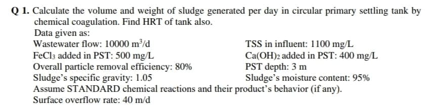 Q 1. Calculate the volume and weight of sludge generated per day in circular primary settling tank by
chemical coagulation. Find HRT of tank also.
Data given as:
Wastewater flow: 10000 m/d
FeCl; added in PST: 500 mg/L
Overall particle removal efficiency: 80%
Sludge's specific gravity: 1.05
Assume STANDARD chemical reactions and their product's behavior (if any).
TSS in influent: 1100 mg/L
Ca(OH)2 added in PST: 400 mg/L
PST depth: 3 m
Sludge's moisture content: 95%
Surface overflow rate: 40 m/d
