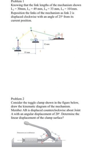 Problem 1
Knowing that the link lengths of the mechanism shown
L = 30mm, L, - 49 mm, L- 33 mm, L, - 10lmm.
Reposition the links of the mechanism as link 2 is
displaced clockwise with an angle of 25" from its
current position.
32
S1 mm
Problem 2
Consider the toggle clamp shown in the figure below,
draw the kinematic diagram of the mechanism.
Member AB is displaced counterclockwise about Joint
A with an angular displacement of 20. Determine the
linear displacement of the clamp surface?
