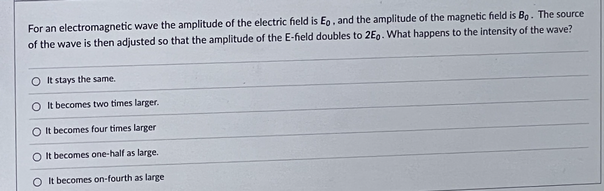 For an electromagnetic wave the amplitude of the electric field is Eo, and the amplitude of the magnetic field is Bo. The source
of the wave is then adjusted so that the amplitude of the E-field doubles to 2Eo. What happens to the intensity of the wave?
It stays the same.
It becomes two times larger.
O It becomes four times larger
O It becomes one-half as large.
It becomes on-fourth as large