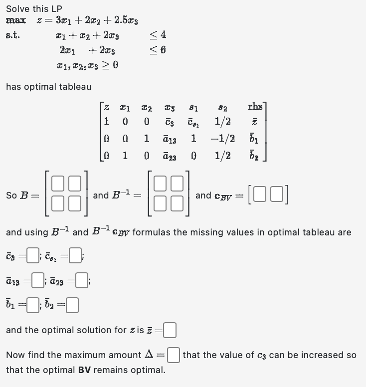 Solve this LP
max z = 3x1 + 2x2 +2.5x3
8.t.
x1 + x2 + 2x3
201
+203
1, 2, 3 > 0
has optimal tableau
So B=
<4
<6
=
Z 21 X2
1 0 0
0
0
0
1
T3
C3
1 ā13
0
ā23
82
₂ 1/2
1
0
ā 13
ā23
5₁ ; 5₂ = [
and the optimal solution for zis z =
Now find the maximum amount A
that the optimal BV remains optimal.
81
-188--18:3
and
=
and using B-¹ and Bcy formulas the missing values in optimal tableau are
€3=0; €₂=0;
rhs
IN L
-1/2 by
1/2
ba
and cgy
-[00]
that the value of c3 can be increased so