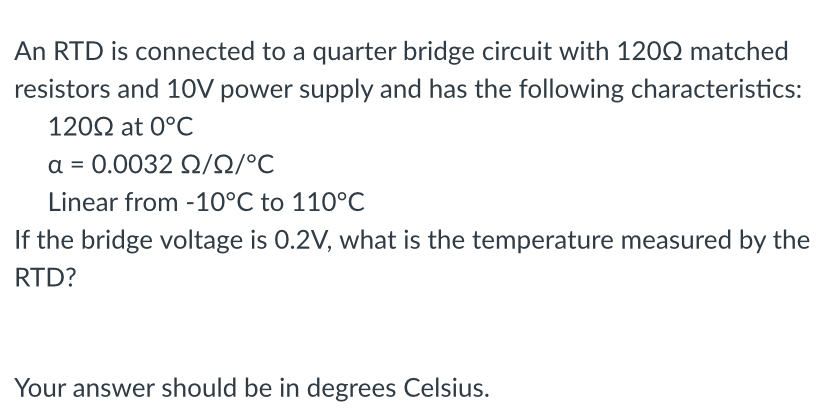 An RTD is connected to a quarter bridge circuit with 1200 matched
resistors and 10V power supply and has the following characteristics:
12002 at 0°C
α = 0.0032 Ω/Ω/°C
Linear from -10°C to 110°C
If the bridge voltage is 0.2V, what is the temperature measured by the
RTD?
Your answer should be in degrees Celsius.