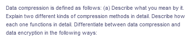 Data compression is defined as follows: (a) Describe what you mean by it.
Explain two different kinds of compression methods in detail. Describe how
each one functions in detail. Differentiate between data compression and
data encryption in the following ways:
