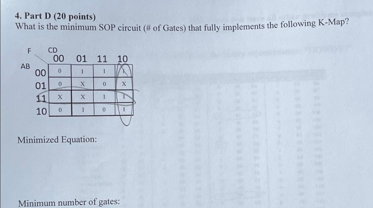 4. Part D (20 points)
What is the minimum SOP circuit (# of Gates) that fully implements the following K-Map?
F
CD
00
01 11 10
AB
00
0
1
1
01
0
11
X
XX
0
X
1
10 0
1
0
1
Minimized Equation:
Minimum number of gates: