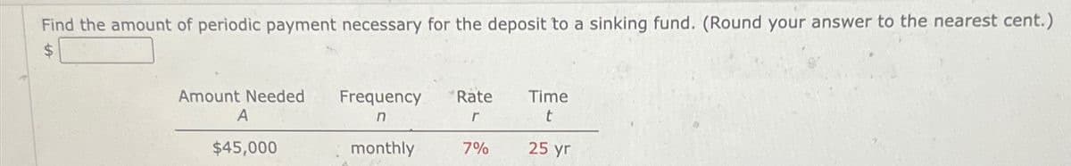Find the amount of periodic payment necessary for the deposit to a sinking fund. (Round your answer to the nearest cent.)
$
Amount Needed Frequency
Rate
Time
A
n
г
t
$45,000
monthly
7%
25 yr