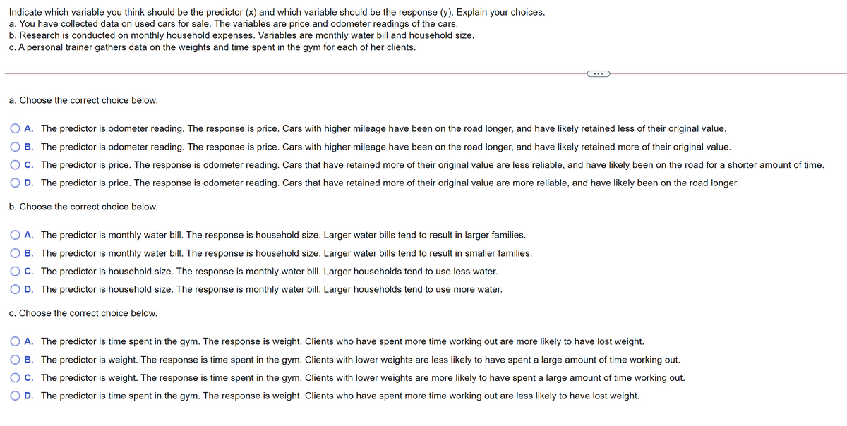 Indicate which variable you think should be the predictor (x) and which variable should be the response (y). Explain your choices.
a. You have collected data on used cars for sale. The variables are price and odometer readings of the cars.
b. Research is conducted on monthly household expenses. Variables are monthly water bill and household size.
c. A personal trainer gathers data on the weights and time spent in the gym for each of her clients.
a. Choose the correct choice below.
A. The predictor is odometer reading. The response is price. Cars with higher mileage have been on the road longer, and have likely retained less of their original value.
B. The predictor is odometer reading. The response is price. Cars with higher mileage have been on the road longer, and have likely retained more of their original value.
O C. The predictor is price. The response is odometer reading. Cars that have retained more of their original value are less reliable, and have likely been on the road for a shorter amount of time.
D. The predictor is price. The response is odometer reading. Cars that have retained more of their original value are more reliable, and have likely been on the road longer.
b. Choose the correct choice below.
A. The predictor is monthly water bill. The response is household size. Larger water bills tend to result in larger families.
B. The predictor is monthly water bill. The response is household size. Larger water bills tend to result in smaller families.
C. The predictor is household size. The response is monthly water bill. Larger households tend to use less water.
D. The predictor is household size. The response is monthly water bill. Larger households tend to use more water.
c. Choose the correct choice below.
A. The predictor is time spent in the gym. The response is weight. Clients who have spent more time working out are more likely to have lost weight.
B. The predictor is weight. The response is time spent in the gym. Clients with lower weights are less likely to have spent a large amount of time working out.
O C. The predictor is weight. The response is time spent in the gym. Clients with lower weights are more likely to have spent a large amount of time working out.
D. The predictor is time spent in the gym. The response is weight. Clients who have spent more time working out are less likely to have lost weight.
