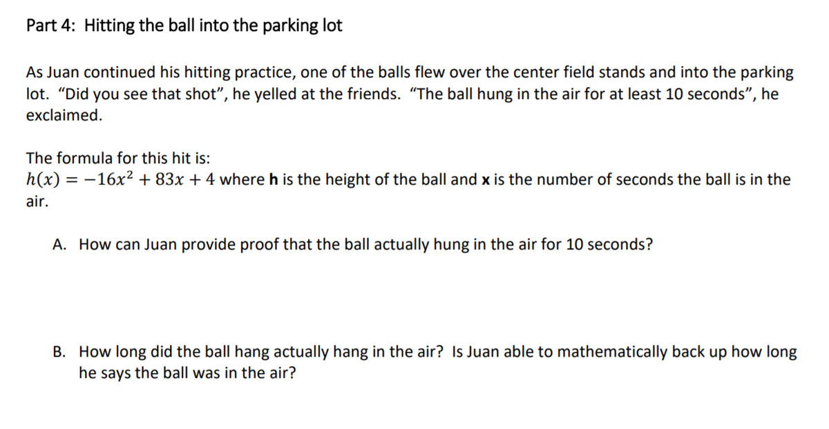 Part 4: Hitting the ball into the parking lot
As Juan continued his hitting practice, one of the balls flew over the center field stands and into the parking
lot. "Did you see that shot", he yelled at the friends. "The ball hung in the air for at least 10 seconds", he
exclaimed.
The formula for this hit is:
h(x) = -16x² + 83x + 4 where h is the height of the ball and x is the number of seconds the ball is in the
air.
A. How can Juan provide proof that the ball actually hung in the air for 10 seconds?
B. How long did the ball hang actually hang in the air? Is Juan able to mathematically back up how long
he says the ball was in the air?
