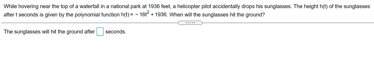 While hovering near the top of a waterfall in a national park at 1936 feet, a helicopter pilot accidentally drops his sunglasses. The height h(t) of the sunglasses
after t seconds is given by the polynomial function h(t) = - 16t- + 1936. When will the sunglasses hit the ground?
The sunglasses will hit the ground after
seconds.
